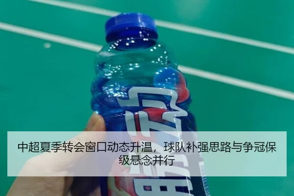 中超夏季转会窗口动态升温，球队补强思路与争冠保级悬念并行